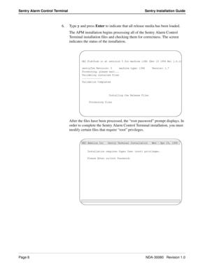 Page 18Page 8NDA-30080   Revision 1.0
Sentry Alarm Control Terminal Sentry Installation Guide
6. Type y and press Enter to indicate that all release media has been loaded.
The APM installation begins processing all of the Sentry Alarm Control 
Terminal installation files and checking them for correctness. The screen 
indicates the status of the installation. 
After the files have been processed, the “root password” prompt displays. In 
order to complete the Sentry Alarm Control Terminal installation, you must...