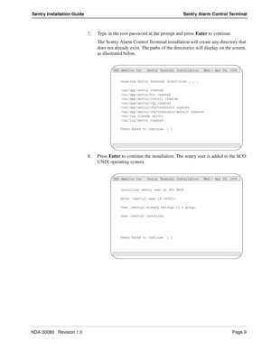 Page 19NDA-30080   Revision 1.0Page 9
Sentry Installation Guide Sentry Alarm Control Terminal
7. Type in the root password at the prompt and press Enter to continue.
The Sentry Alarm Control Terminal installation will create any directory that 
does not already exist. The paths of the directories will display on the screen, 
as illustrated below.
8. Press Enter to continue the installation. The sentry user is added to the SCO 
UNIX operating system.
Creating Sentry Terminal directories . . .
/oai/app/sentry...