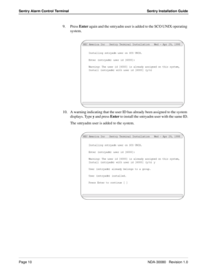 Page 20Page 10NDA-30080   Revision 1.0
Sentry Alarm Control Terminal Sentry Installation Guide
9. Press Enter again and the sntryadm user is added to the SCO UNIX operating 
system.
10. A warning indicating that the user ID has already been assigned to the system 
displays. Type y and press Enter to install the sntryadm user with the same ID.
The sntryadm user is added to the system.
Installing sntryadm user on SCO UNIX.
Enter (sntryadm) user id [6000]:
NEC America Inc   Sentry Terminal Installation   Wed - Apr...