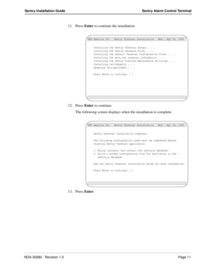 Page 21NDA-30080   Revision 1.0Page 11
Sentry Installation Guide Sentry Alarm Control Terminal
11. Press Enter to continue the installation.
12. Press Enter to continue.
The following screen displays when the installation is complete.
13. Press Enter.
Installing the Sentry Terminal Binary . . .
NEC America Inc   Sentry Terminal Installation   Wed - Apr 29, 1998
Installing the Sentry Database Files . . .Installing the Default Terminal Configuration Files . . .Installing the ansi_sat terminal information . ....