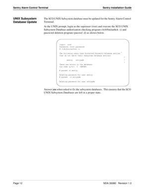 Page 22Page 12NDA-30080   Revision 1.0
Sentry Alarm Control Terminal Sentry Installation Guide
UNIX Subsystem 
Database UpdateThe SCO UNIX Subsystem database must be updated for the Sentry Alarm Control 
Terminal.  
At the UNIX prompt, login as the superuser (root) and execute the SCO UNIX 
Subsystem Database authorization checking program (/tcb/bin/authck -s) and 
password deletion program (passwd -d) as shown below.
Answer yes when asked to fix the subsystem databases.  This ensures that the SCO 
UNIX...