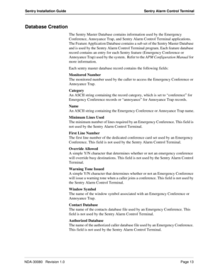 Page 23NDA-30080   Revision 1.0Page 13
Sentry Installation Guide Sentry Alarm Control Terminal
Database Creation
The Sentry Master Database contains information used by the Emergency 
Conference, Annoyance Trap, and Sentry Alarm Control Terminal applications. 
The Feature Application Database contains a sub set of the Sentry Master Database 
and is used by the Sentry Alarm Control Terminal program. Each feature database 
record contains an entry for each Sentry feature (Emergency Conference or 
Annoyance Trap)...