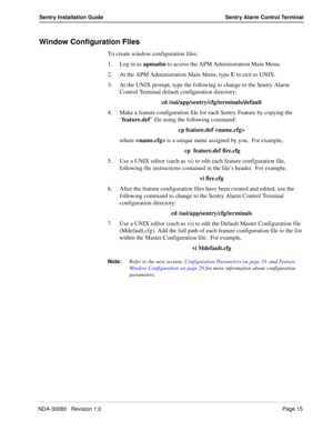 Page 25NDA-30080   Revision 1.0Page 15
Sentry Installation Guide Sentry Alarm Control Terminal
Window Configuration Files
To create window configuration files:
1. Log in as apmadm to access the APM Administration Main Menu.
2. At the APM Administration Main Menu, type U to exit to UNIX.
3. At the UNIX prompt, type the following to change to the Sentry Alarm 
Control Terminal default configuration directory:
cd /oai/app/sentry/cfg/terminals/default
4. Make a feature configuration file for each Sentry Feature by...