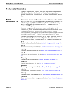 Page 26Page 16NDA-30080   Revision 1.0
Sentry Alarm Control Terminal Sentry Installation Guide
Configuration Parameters
The Sentry Alarm Control Terminal application uses configuration parameters 
defined in configuration files found in the “/oai/app/sentry/cfg/terminals” 
directory. The following sections describe the formats and functionality of these 
files.
Master 
Configuration FileWhen a Sentry Alarm Control Terminal is started it will determine which UNIX tty 
device it is using (tty01, tty02, etc.). It...