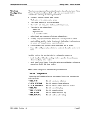 Page 37NDA-30080   Revision 1.0Page 27
Sentry Installation Guide Sentry Alarm Control Terminal
Windows 
Configuration 
FilesThe windows configuration files contain information that defines the Sentry Alarm 
Control Terminal screen layout. Each window has an associated windows 
definition file containing the following information:
Number of rows and columns in the window.
The location of the window on the screen.
The window border style and color attributes.
The window title offset, color attributes, and...