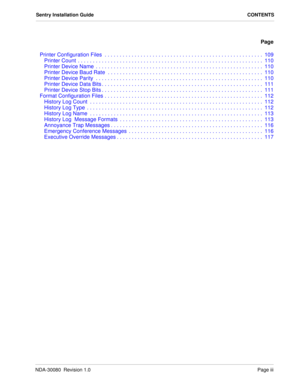 Page 5NDA-30080  Revision 1.0Page iii
Sentry Installation Guide CONTENTS
Page
Printer Configuration Files  . . . . . . . . . . . . . . . . . . . . . . . . . . . . . . . . . . . . . . . . . . . . . . . . . . . . .  109
Printer Count  . . . . . . . . . . . . . . . . . . . . . . . . . . . . . . . . . . . . . . . . . . . . . . . . . . . . . . . . . . . . . .  110
Printer Device Name  . . . . . . . . . . . . . . . . . . . . . . . . . . . . . . . . . . . . . . . . . . . . . . . . . . . . . . . .  110
Printer Device...