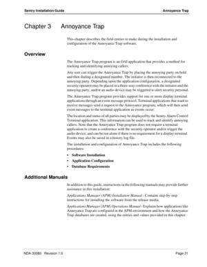 Page 41NDA-30080   Revision 1.0Page 31
Sentry Installation Guide Annoyance Trap
Chapter 3 Annoyance Trap
This chapter describes the field entries to make during the installation and 
configuration of the Annoyance Trap software. 
Overview
The Annoyance Trap program is an OAI application that provides a method for 
tracking and identifying annoying callers. 
Any user can trigger the Annoyance Trap by placing the annoying party on hold 
and then dialing a designated number. The initiator is then reconnected to...