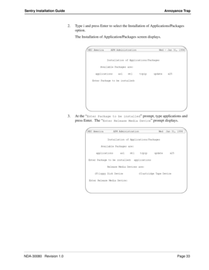 Page 43NDA-30080   Revision 1.0Page 33
Sentry Installation Guide Annoyance Trap
2. Type i and press Enter to select the Installation of Applications/Packages 
option. 
The Installation of Application/Packages screen displays.
3. At the “
Enter Package to be installed” prompt, type applications and 
press Enter.  The “
Enter Release Media Device” prompt displays.
Installation of Applications/Packages
Available Packages are:
applications    asl    mtl     tcpip     update    x25
Enter Package to be installed:...