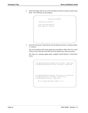 Page 44Page 34NDA-30080   Revision 1.0
Annoyance Trap Sentry Installation Guide
4. Select the floppy disk device as the installation media by typing f and pressing 
Enter.  The following screen displays:
5. Insert the Annoyance Trap diskette into the floppy disk device, and press Enter 
to continue.
The screen displays files in the application installation. Many files may scroll 
off the screen, until all of the files from the diskette have been processed. 
The “
Has all release media been loaded” prompt...