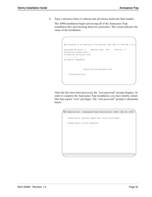 Page 45NDA-30080   Revision 1.0Page 35
Sentry Installation Guide Annoyance Trap
6. Type y and press Enter to indicate that all release media has been loaded.
The APM installation begins processing all of the Annoyance Trap 
installation files and checking them for correctness. The screen indicates the 
status of the installation. 
After the files have been processed, the “root password” prompt displays. In 
order to complete the Annoyance Trap installation, you must modify certain 
files that require “root”...