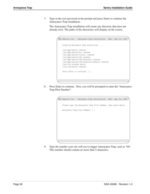 Page 46Page 36NDA-30080   Revision 1.0
Annoyance Trap Sentry Installation Guide
7. Type in the root password at the prompt and press Enter to continue the 
Annoyance Trap installation.
The Annoyance Trap installation will create any directory that does not 
already exist. The paths of the directories will display on the screen.
8. Press Enter to continue.  Next, you will be prompted to enter the “Annoyance 
Trap Pilot Number”.
9. Type the number your site will use to trigger Annoyance Trap, such as *69.  
This...