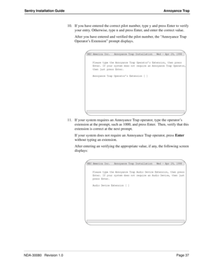 Page 47NDA-30080   Revision 1.0Page 37
Sentry Installation Guide Annoyance Trap
10. If you have entered the correct pilot number, type y and press Enter to verify 
your entry. Otherwise, type n and press Enter, and enter the correct value.
After you have entered and verified the pilot number, the “Annoyance Trap 
Operator’s Extension” prompt displays.
11. If your system requires an Annoyance Trap operator, type the operator’s 
extension at the prompt, such as 1000, and press Enter.  Then, verify that this...