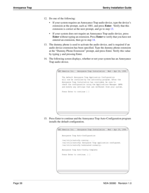 Page 48Page 38NDA-30080   Revision 1.0
Annoyance Trap Sentry Installation Guide
12. Do one of the following:
If your system requires an Annoyance Trap audio device, type the device’s 
extension at the prompt, such as 1001, and press Enter.  Verify that this 
extension is correct at the next prompt, and go to step 13.
If your system does not require an Annoyance Trap audio device, press 
Enter without typing an extension. Press Enter to verify that you have not 
entered an extension, then go to step 14.
13....