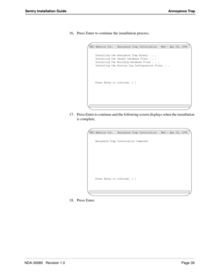 Page 49NDA-30080   Revision 1.0Page 39
Sentry Installation Guide Annoyance Trap
16. Press Enter to continue the installation process.
17. Press Enter to continue and the following screen displays when the installation 
is complete.
18. Press Enter.
Installing the Annoyance Trap Binary . . .
NEC America Inc.   Annoyance Trap Installation   Wed - Apr 29, 1998
Installing the Tenant Database Files . . .Installing the Building Database Files . . .Installing the History Log Configuration Files. . .
Press Enter to...