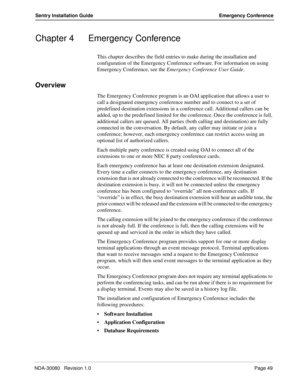 Page 59NDA-30080   Revision 1.0Page 49
Sentry Installation Guide Emergency Conference
Chapter 4 Emergency Conference
This chapter describes the field entries to make during the installation and 
configuration of the Emergency Conference software. For information on using 
Emergency Conference, see the Emergency Conference User Guide.
Overview
The Emergency Conference program is an OAI application that allows a user to 
call a designated emergency conference number and to connect to a set of 
predefined...