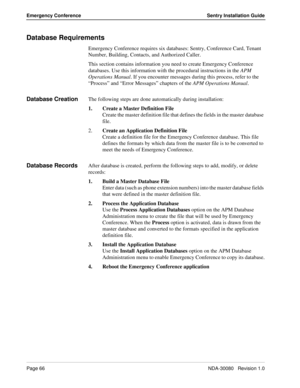 Page 76Page 66NDA-30080   Revision 1.0
Emergency Conference Sentry Installation Guide
Database Requirements
Emergency Conference requires six databases: Sentry, Conference Card, Tenant 
Number, Building, Contacts, and Authorized Caller. 
This section contains information you need to create Emergency Conference 
databases. Use this information with the procedural instructions in the APM 
Operations Manual. If you encounter messages during this process, refer to the 
“Process” and “Error Messages” chapters of the...