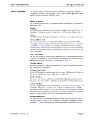 Page 77NDA-30080   Revision 1.0Page 67
Sentry Installation Guide Emergency Conference
Sentry DatabaseThe Sentry database contains information used by the Emergency Conference, 
Emergency Conference, and the Sentry Alarm Control Terminal applications. Each 
database record contains the following fields:
Monitored Number
The monitored number used by the caller to access the Emergency Conference or 
Annoyance Trap.
Category
An ASCII string containing the record category, which is set to ‘conference” for 
Emergency...