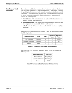 Page 80Page 70NDA-30080   Revision 1.0
Emergency Conference Sentry Installation Guide
Conference Card 
DatabaseThe conference card database contains a list of conference card sets. Conference 
card sets can be configured as a dedicated or pool sets. A dedicated set is reserved 
by specifying the first extension in the set and is normally associated with a specific 
conference. A pool set is reserved on a first come, first serve basis and can be used 
by several conferences sequentially. Each conference card...