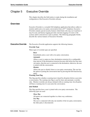 Page 85NDA-30080   Revision 1.0Page 75
Sentry Installation Guide Executive Override
Chapter 5 Executive Override
This chapter describes the field entries to make during the installation and 
configuration of the Executive Override software. 
Overview
Executive Override is a versatile OAI telephony application that allows callers to 
monitor and/or join a two-party conversation from a Dterm telephone. Executive 
Override contains special security features which limits who may use it and how it 
may be used, and...