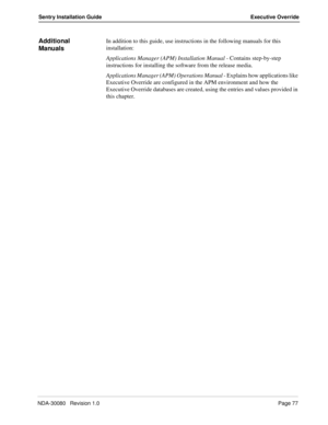 Page 87NDA-30080   Revision 1.0Page 77
Sentry Installation Guide Executive Override
Additional 
ManualsIn addition to this guide, use instructions in the following manuals for this 
installation:
Applications Manager (APM) Installation Manual - Contains step-by-step 
instructions for installing the software from the release media.
Applications Manager (APM) Operations Manual - Explains how applications like 
Executive Override are configured in the APM environment and how the 
Executive Override databases are...