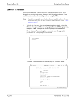 Page 88Page 78NDA-30080   Revision 1.0
Executive Override Sentry Installation Guide
Software Installation
The Executive Override software must first be loaded from the release media. 
Remember to use the Applications Manager (APM) Installation Manual if you 
need further instructions for installing software using the APM.
Note:You will be prompted for several values when you install the software. For more 
information about these and other parameters, refer to the next section, Config-
uration on page 87.
1. To...