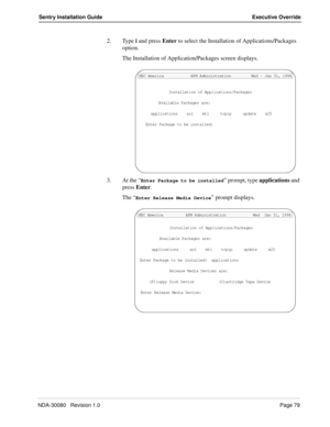 Page 89NDA-30080   Revision 1.0Page 79
Sentry Installation Guide Executive Override
2. Type i and press Enter to select the Installation of Applications/Packages 
option. 
The Installation of Application/Packages screen displays.
3. At the “
Enter Package to be installed” prompt, type applications and 
press Enter.
The “
Enter Release Media Device” prompt displays.
Installation of Applications/Packages
Available Packages are:
applications    asl    mtl     tcpip     update    x25
Enter Package to be installed:...
