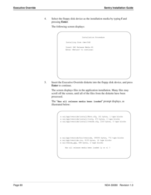 Page 90Page 80NDA-30080   Revision 1.0
Executive Override Sentry Installation Guide
4. Select the floppy disk device as the installation media by typing f and 
pressing Enter.
The following screen displays:
5. Insert the Executive Override diskette into the floppy disk device, and press 
Enter to continue.
The screen displays files in the application installation. Many files may 
scroll off the screen, until all of the files from the diskette have been 
processed. 
The “
Has all release media been loaded”...