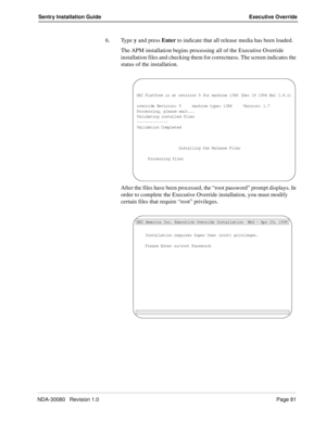 Page 91NDA-30080   Revision 1.0Page 81
Sentry Installation Guide Executive Override
6. Type y and press Enter to indicate that all release media has been loaded.
The APM installation begins processing all of the Executive Override 
installation files and checking them for correctness. The screen indicates the 
status of the installation. 
After the files have been processed, the “root password” prompt displays. In 
order to complete the Executive Override installation, you must modify 
certain files that...