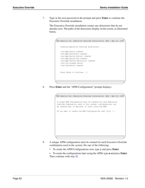 Page 92Page 82NDA-30080   Revision 1.0
Executive Override Sentry Installation Guide
7. Type in the root password at the prompt and press Enter to continue the 
Executive Override installation.
The Executive Override installation creates any directories that do not 
already exist. The paths of the directories display on the screen, as illustrated 
below.
8. Press Enter and the “APM Configuration” prompt displays:
9. A unique APM configuration must be created for each Executive Override 
combination used in the...