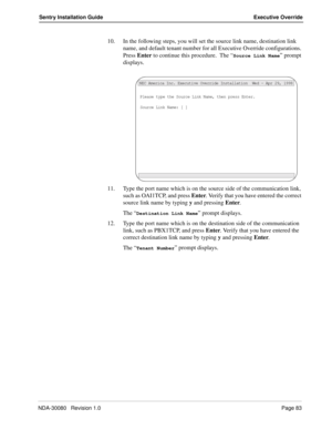 Page 93NDA-30080   Revision 1.0Page 83
Sentry Installation Guide Executive Override
10. In the following steps, you will set the source link name, destination link 
name, and default tenant number for all Executive Override configurations. 
Press Enter to continue this procedure.  The “
Source Link Name” prompt 
displays.
11. Type the port name which is on the source side of the communication link, 
such as OAI1TCP, and press Enter. Verify that you have entered the correct 
source link name by typing y and...