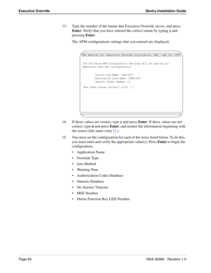 Page 94Page 84NDA-30080   Revision 1.0
Executive Override Sentry Installation Guide
13. Type the number of the tenant that Executive Override serves, and press 
Enter. Verify that you have entered the correct tenant by typing y and 
pressing Enter.
The APM configurations settings that you entered are displayed.
14. If these values are correct, type y and press Enter. If these values are not 
correct, type n and press Enter, and reenter the information beginning with 
the source link name (step 11.)
15. You must...