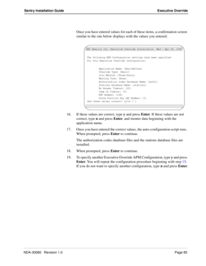 Page 95NDA-30080   Revision 1.0Page 85
Sentry Installation Guide Executive Override
Once you have entered values for each of these items, a confirmation screen 
similar to the one below displays with the values you entered:
16. If these values are correct, type y and press Enter. If these values are not 
correct, type n and press Enter, and reenter data beginning with the 
application name.
17. Once you have entered the correct values, the auto-configuration script runs. 
When prompted, press Enter to...