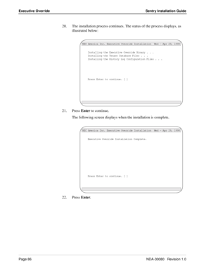 Page 96Page 86NDA-30080   Revision 1.0
Executive Override Sentry Installation Guide
20. The installation process continues. The status of the process displays, as 
illustrated below:
21. Press Enter to continue.
The following screen displays when the installation is complete.
22. Press Enter.
Installing the Executive Override Binary . . .
NEC America Inc. Executive Override Installation  Wed - Apr 29, 1998
Installing the Tenant Database Files . . .
Installing the History Log Configuration Files . . .
Press...