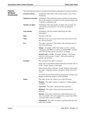 Page 12Page 6NDA-30079   Revision 1.0
Using Sentry Alarm Control Terminal Sentry User Guide
Feature 
Windows 
(Continued)The following information is included in the default configuration for feature windows:
Security Feature(Unlabeled.) The name of the security feature, such as Fire 
Emergency.
Monitored extension(Unlabeled.) The monitored extension number for the feature. 
This is the number a user dials to use the security feature and 
to initiate a conference call.
Number of callers(Unlabeled.) The total...