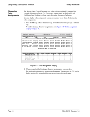Page 16Page 10NDA-30079   Revision 1.0
Using Sentry Alarm Control Terminal Sentry User Guide
Displaying 
Color 
AssignmentsThe Sentry Alarm Control Terminal uses color to help you identify features. For 
example, information for the Fire Emergency feature might be displayed in red. 
Highlighted and blinking text help you to determine the status of a feature. 
You can display color assignments whenever you need to see them. To display the 
color assignments:
1. Press the F11 key. (This is the default key. Your...