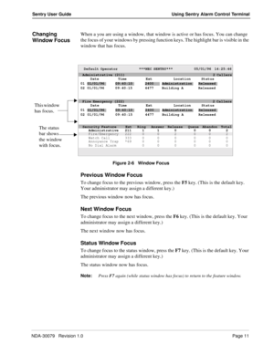 Page 17NDA-30079   Revision 1.0Page 11
Sentry User Guide Using Sentry Alarm Control Terminal
Changing 
Window FocusWhen a you are using a window, that window is active or has focus. You can change 
the focus of your windows by pressing function keys. The highlight bar is visible in the 
window that has focus.
Figure 2-6   Window Focus
Previous Window Focus
To change focus to the previous window, press the F5 key. (This is the default key. 
Your administrator may assign a different key.)
The previous window now...