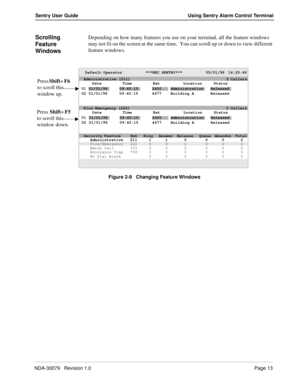 Page 19NDA-30079   Revision 1.0Page 13
Sentry User Guide Using Sentry Alarm Control Terminal
Scrolling 
Feature 
WindowsDepending on how many features you use on your terminal, all the feature windows 
may not fit on the screen at the same time.  You can scroll up or down to view different 
feature windows.
Figure 2-9   Changing Feature Windows
Default Operator             ***NEC SENTRY***             05/01/96  14:25:46
Date Time Ext Location Status
01/01/9609:40:102400AdministrationReleased
01/01/96 09:40:15...