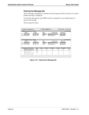 Page 26Page 20NDA-30079   Revision 1.0
Using Sentry Alarm Control Terminal Sentry User Guide
Clearing the Message Bar
After a message is displayed, it remains in the message bar until you remove it or until 
another message is displayed.
To clear the message bar, press F9 (or the key assigned by your administrator) to 
remove the message.
The message bar clears. 
Figure 2-16   Clearing the Message Bar
Default Operator             ***NEC SENTRY***             05/01/96  14:25:46
Date Time Ext Location Status...