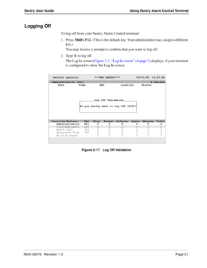 Page 27NDA-30079   Revision 1.0Page 21
Sentry User Guide Using Sentry Alarm Control Terminal
Logging Off
To log off from your Sentry Alarm Control terminal:
1. Press  Shift+F12. (This is the default key. Your administrator may assign a different 
key.) 
You may receive a prompt to confirm that you want to log off. 
2. Type Y to log off.
The Log In screen (Figure 2-1, “Log In screen” on page 3) displays, if your terminal 
is configured to show the Log In screen.
Figure 2-17   Log Off Validation
Default Operator...