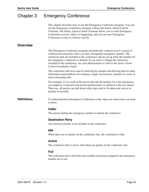 Page 29NDA-30079    Revision 1.0Page 23
Sentry User Guide Emergency Conference
Chapter 3 Emergency Conference
This chapter describes how to use the Emergency Conference program. You can 
run the Emergency Conference program without the Sentry Alarm Control 
Terminal. The Sentry Alarm Control Terminal allows you to track Emergency 
Conference activity while it is happening, and you can save Emergency 
Conference events in a history log file.
Overview
The Emergency Conference program automatically connects you to...