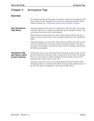 Page 33NDA-30079    Revision 1.0Page 27
Sentry User Guide Annoyance Trap
Chapter 4 Annoyance Trap
Overview
This chapter describes the Annoyance Trap feature, which can be monitored on the 
Sentry Alarm Control Terminal. If you need more information about the Alarm 
Control Terminal, See “Using Sentry Alarm Control Terminal” on page 3.
How Annoyance 
Tr a p  Wo r k sAnnoyance trap allows the receiver of a prank call to “trap” the caller. For example, 
a prisoner with access to a phone may repeatedly dial an...