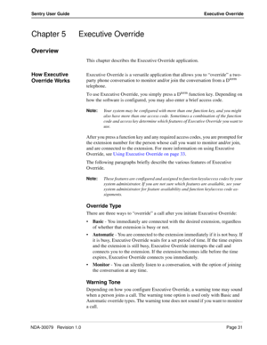 Page 37NDA-30079   Revision 1.0Page 31
Sentry User Guide Executive Override
Chapter 5 Executive Override
Overview
This chapter describes the Executive Override application.
How Executive 
Override WorksExecutive Override is a versatile application that allows you to “override” a two-
party phone conversation to monitor and/or join the conversation from a Dterm 
telephone. 
To use Executive Override, you simply press a D
term function key. Depending on 
how the software is configured, you may also enter a brief...