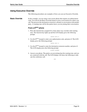 Page 39NDA-30079   Revision 1.0Page 33
Sentry User Guide Executive Override
Using Executive Override
The following procedures are examples of how you can use Executive Override.
Basic OverrideIn this example, you are using a non-secure phone that requires an authorization 
code. You will use the Basic Override feature to join a conversation for a three-way 
call. The person at the destination extension is already in conversation with another 
party. A warning tone will let the parties know you are joining their...