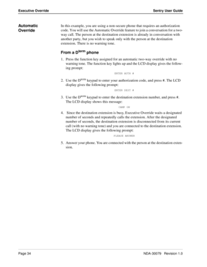 Page 40Page 34NDA-30079   Revision 1.0
Executive Override Sentry User Guide
Automatic 
OverrideIn this example, you are using a non-secure phone that requires an authorization 
code. You will use the Automatic Override feature to join a conversation for a two-
way call. The person at the destination extension is already in conversation with 
another party, but you wish to speak only with the person at the destination 
extension. There is no warning tone. 
From a Dterm phone
1. Press the function key assigned...