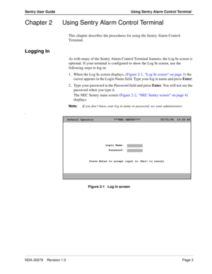 Page 9NDA-30079    Revision 1.0Page 3
Sentry User Guide Using Sentry Alarm Control Terminal
Chapter 2 Using Sentry Alarm Control Terminal
This chapter describes the procedures for using the Sentry Alarm Control 
Terminal.
Logging In
As with many of the Sentry Alarm Control Terminal features, the Log In screen is 
optional. If your terminal is configured to show the Log In screen, use the 
following steps to log in:
1. When the Log In screen displays, (Figure 2-1, “Log In screen” on page 3) the 
cursor appears...