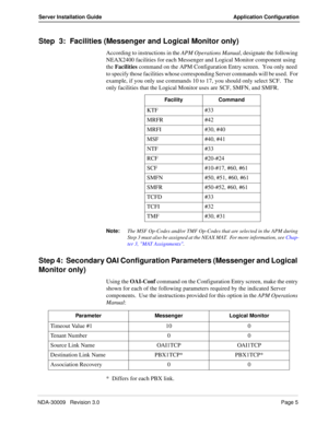 Page 11NDA-30009   Revision 3.0Page 5
Server Installation Guide Application Configuration
Step  3:  Facilities (Messenger and Logical Monitor only)
According to instructions in the APM Operations Manual, designate the following 
NEAX2400 facilities for each Messenger and Logical Monitor component using 
the Facilities command on the APM Configuration Entry screen.  You only need 
to specify those facilities whose corresponding Server commands will be used.  For 
example, if you only use commands 10 to 17, you...