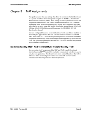 Page 15NDA-30009   Revision 3.0Page 9
Server Installation Guide MAT Assignments
Chapter 3 MAT Assignments
This guide assumes that data settings that affect the operation of all OAI software 
on a system-wide basis have already been assigned on the NEAX Maintenance 
Administration Terminal (MAT).   Such settings include, system index values and 
assignment of Interface I/O Port Data in the Interface Processor (IP).  For more 
information about these system data settings and the MAT commands described 
below for...