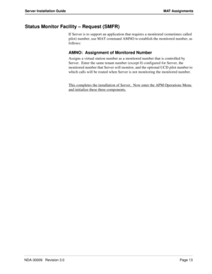 Page 19NDA-30009   Revision 3.0Page 13
Server Installation Guide MAT Assignments
Status Monitor Facility – Request (SMFR)
If Server is to support an application that requires a monitored (sometimes called 
pilot) number, use MAT command AMNO to establish the monitored number, as 
follows:
AMNO:  Assignment of Monitored Number
Assigns a virtual station number as a monitored number that is controlled by 
Server.  Enter the same tenant number (except 0) configured for Server, the 
monitored number that Server will...