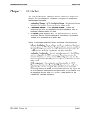 Page 7NDA-30009   Revision 3.0Page 1
Server Installation Guide Introduction
Chapter 1 Introduction
This guide provides specific field entries that need to be made in the process of 
installing and configuring Server.  In addition to this guide, use the following 
manuals for this installation:
•Applications Manager (APM) Installation Manual  – Contains step-by-step 
instructions for installing the software from the release media.
Applications Manager (APM) Operations Manual – Explains how 
applications like...