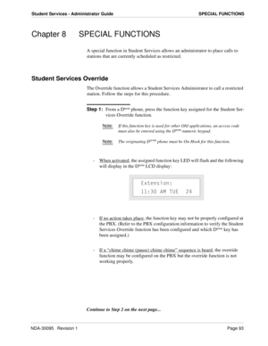 Page 101NDA-30095   Revision 1Page 93
Student Services - Administrator Guide SPECIAL FUNCTIONS
Chapter 8 SPECIAL FUNCTIONS
A special function in Student Services allows an administrator to place calls to 
stations that are currently scheduled as restricted.
Student Services Override
The Override function allows a Student Services Administrator to call a restricted 
station. Follow the steps for this procedure.
Step 1:
From a Dterm phone, press the function key assigned for the Student Ser-
vices Override...